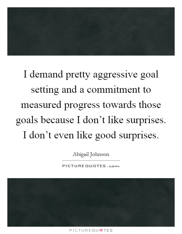I demand pretty aggressive goal setting and a commitment to measured progress towards those goals because I don't like surprises. I don't even like good surprises. Picture Quote #1