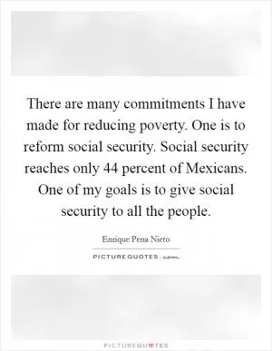 There are many commitments I have made for reducing poverty. One is to reform social security. Social security reaches only 44 percent of Mexicans. One of my goals is to give social security to all the people Picture Quote #1