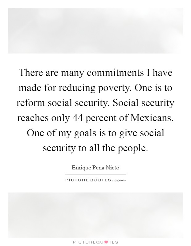 There are many commitments I have made for reducing poverty. One is to reform social security. Social security reaches only 44 percent of Mexicans. One of my goals is to give social security to all the people. Picture Quote #1