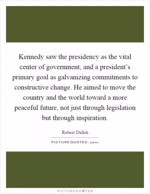 Kennedy saw the presidency as the vital center of government, and a president’s primary goal as galvanizing commitments to constructive change. He aimed to move the country and the world toward a more peaceful future, not just through legislation but through inspiration Picture Quote #1