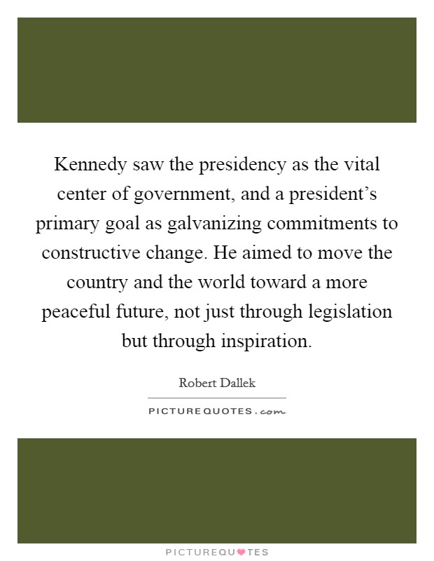 Kennedy saw the presidency as the vital center of government, and a president's primary goal as galvanizing commitments to constructive change. He aimed to move the country and the world toward a more peaceful future, not just through legislation but through inspiration. Picture Quote #1