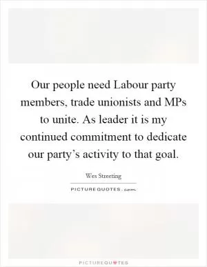 Our people need Labour party members, trade unionists and MPs to unite. As leader it is my continued commitment to dedicate our party’s activity to that goal Picture Quote #1