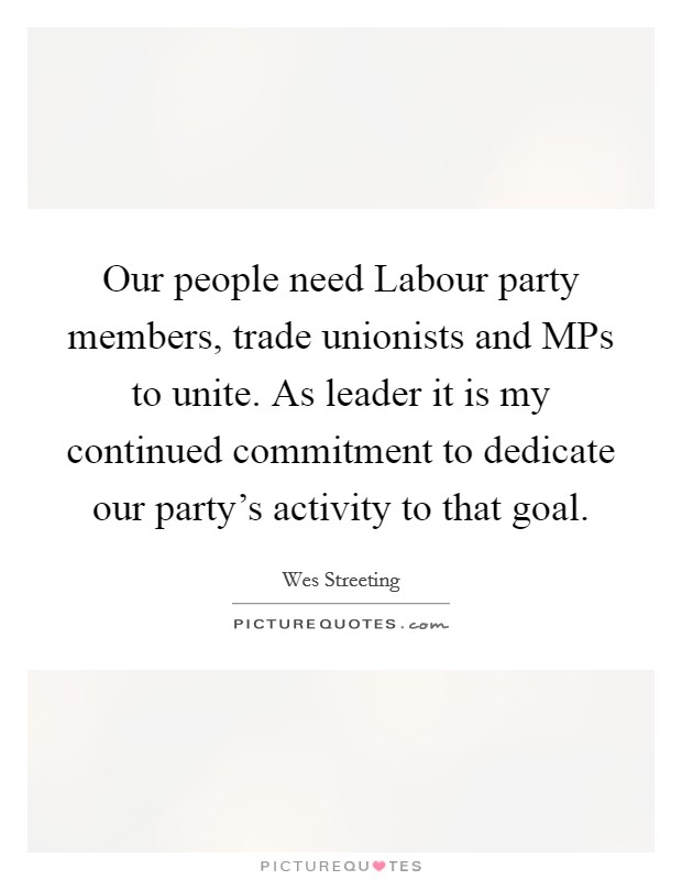Our people need Labour party members, trade unionists and MPs to unite. As leader it is my continued commitment to dedicate our party's activity to that goal. Picture Quote #1