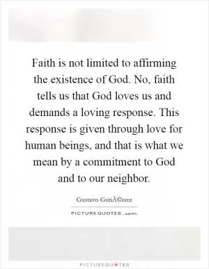 Faith is not limited to affirming the existence of God. No, faith tells us that God loves us and demands a loving response. This response is given through love for human beings, and that is what we mean by a commitment to God and to our neighbor Picture Quote #1