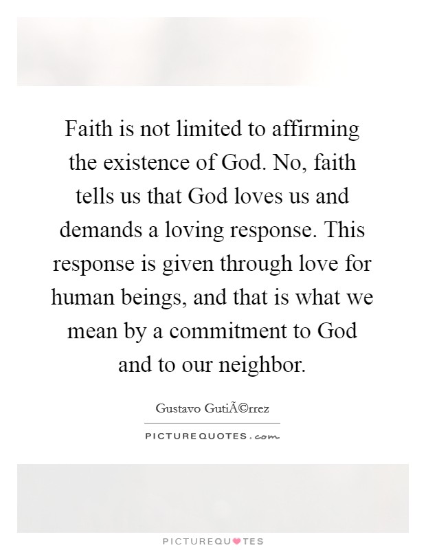 Faith is not limited to affirming the existence of God. No, faith tells us that God loves us and demands a loving response. This response is given through love for human beings, and that is what we mean by a commitment to God and to our neighbor. Picture Quote #1