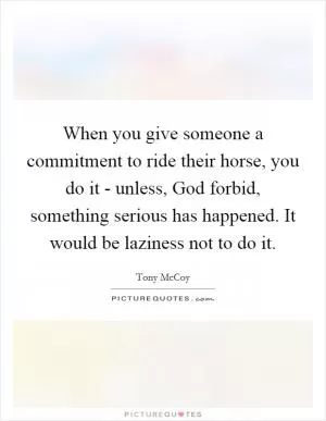 When you give someone a commitment to ride their horse, you do it - unless, God forbid, something serious has happened. It would be laziness not to do it Picture Quote #1