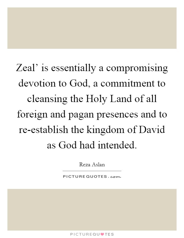 Zeal' is essentially a compromising devotion to God, a commitment to cleansing the Holy Land of all foreign and pagan presences and to re-establish the kingdom of David as God had intended. Picture Quote #1