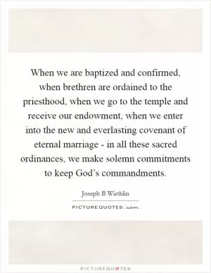 When we are baptized and confirmed, when brethren are ordained to the priesthood, when we go to the temple and receive our endowment, when we enter into the new and everlasting covenant of eternal marriage - in all these sacred ordinances, we make solemn commitments to keep God’s commandments Picture Quote #1