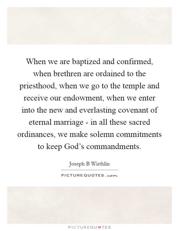 When we are baptized and confirmed, when brethren are ordained to the priesthood, when we go to the temple and receive our endowment, when we enter into the new and everlasting covenant of eternal marriage - in all these sacred ordinances, we make solemn commitments to keep God's commandments. Picture Quote #1