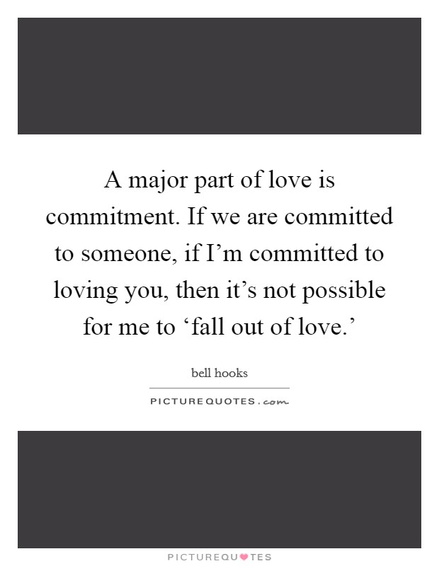A major part of love is commitment. If we are committed to someone, if I'm committed to loving you, then it's not possible for me to ‘fall out of love.' Picture Quote #1