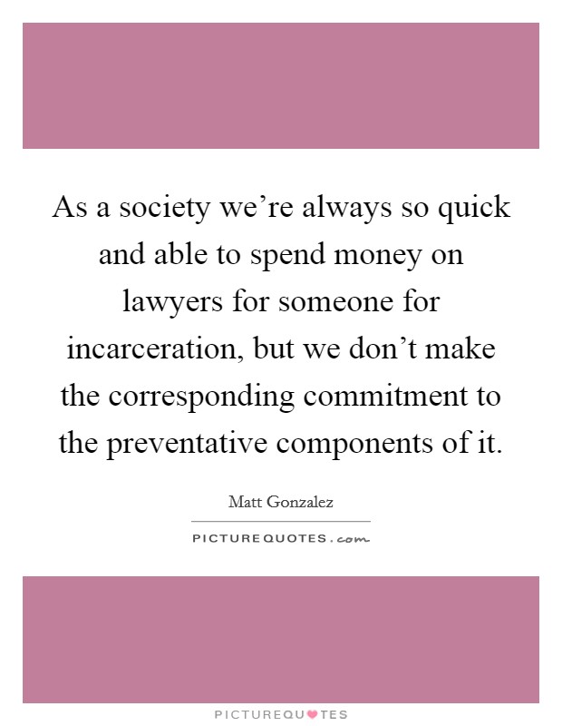 As a society we're always so quick and able to spend money on lawyers for someone for incarceration, but we don't make the corresponding commitment to the preventative components of it. Picture Quote #1