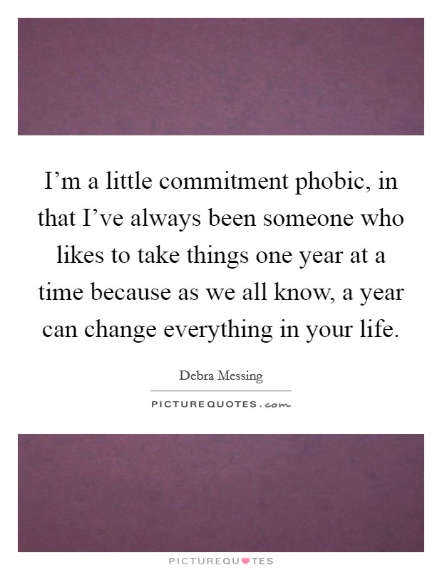 I'm a little commitment phobic, in that I've always been someone who likes to take things one year at a time because as we all know, a year can change everything in your life. Picture Quote #1