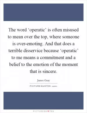 The word ‘operatic’ is often misused to mean over the top, where someone is over-emoting. And that does a terrible disservice because ‘operatic’ to me means a commitment and a belief to the emotion of the moment that is sincere Picture Quote #1