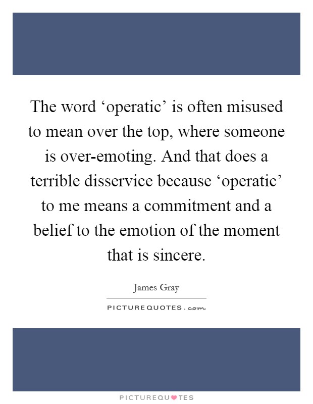 The word ‘operatic' is often misused to mean over the top, where someone is over-emoting. And that does a terrible disservice because ‘operatic' to me means a commitment and a belief to the emotion of the moment that is sincere. Picture Quote #1