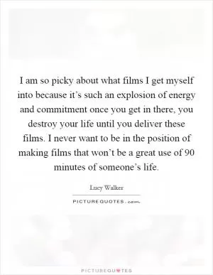 I am so picky about what films I get myself into because it’s such an explosion of energy and commitment once you get in there, you destroy your life until you deliver these films. I never want to be in the position of making films that won’t be a great use of 90 minutes of someone’s life Picture Quote #1