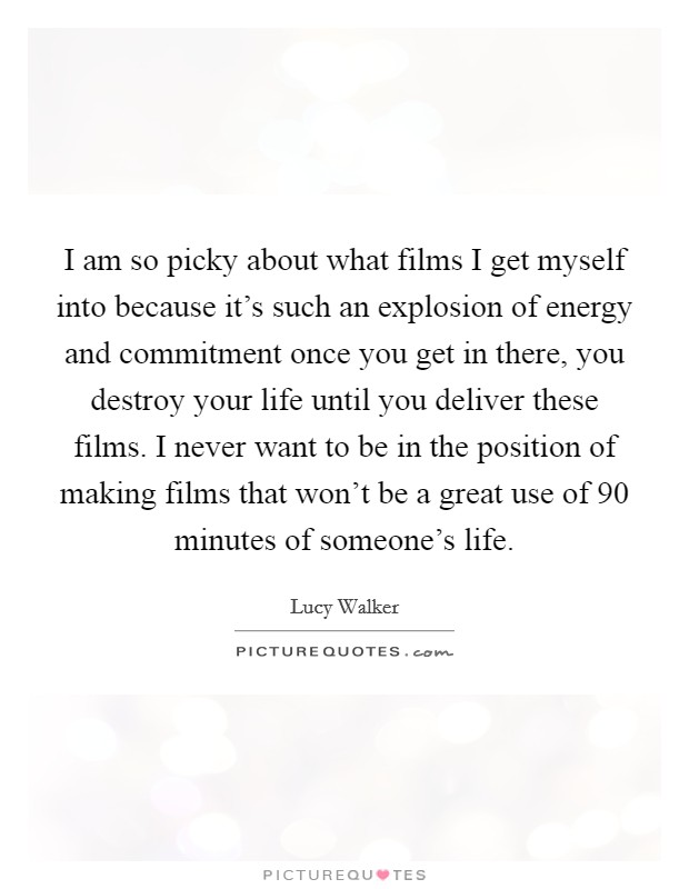 I am so picky about what films I get myself into because it's such an explosion of energy and commitment once you get in there, you destroy your life until you deliver these films. I never want to be in the position of making films that won't be a great use of 90 minutes of someone's life. Picture Quote #1