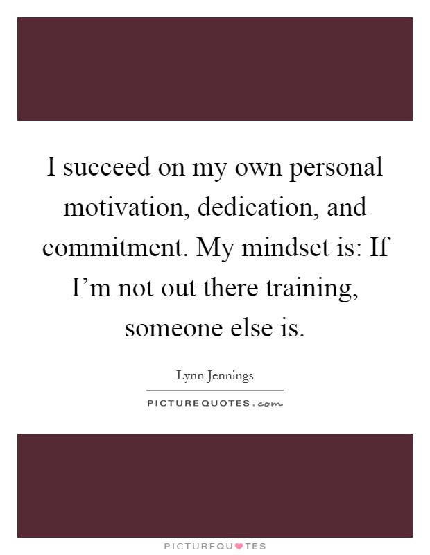 I succeed on my own personal motivation, dedication, and commitment. My mindset is: If I'm not out there training, someone else is. Picture Quote #1