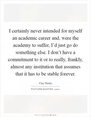 I certainly never intended for myself an academic career and, were the academy to suffer, I’d just go do something else. I don’t have a commitment to it or to really, frankly, almost any institution that assumes that it has to be stable forever Picture Quote #1