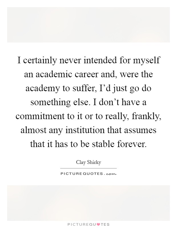I certainly never intended for myself an academic career and, were the academy to suffer, I'd just go do something else. I don't have a commitment to it or to really, frankly, almost any institution that assumes that it has to be stable forever. Picture Quote #1