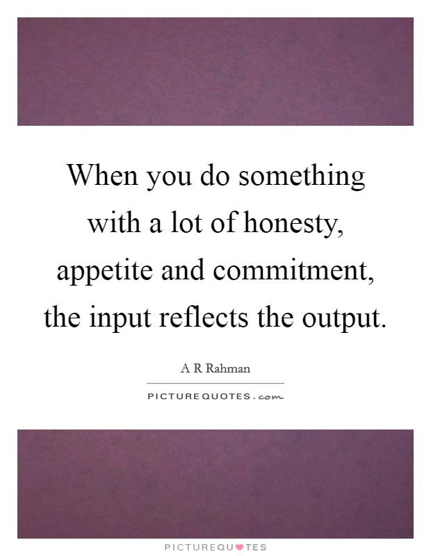 When you do something with a lot of honesty, appetite and commitment, the input reflects the output. Picture Quote #1