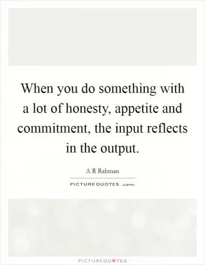 When you do something with a lot of honesty, appetite and commitment, the input reflects in the output Picture Quote #1