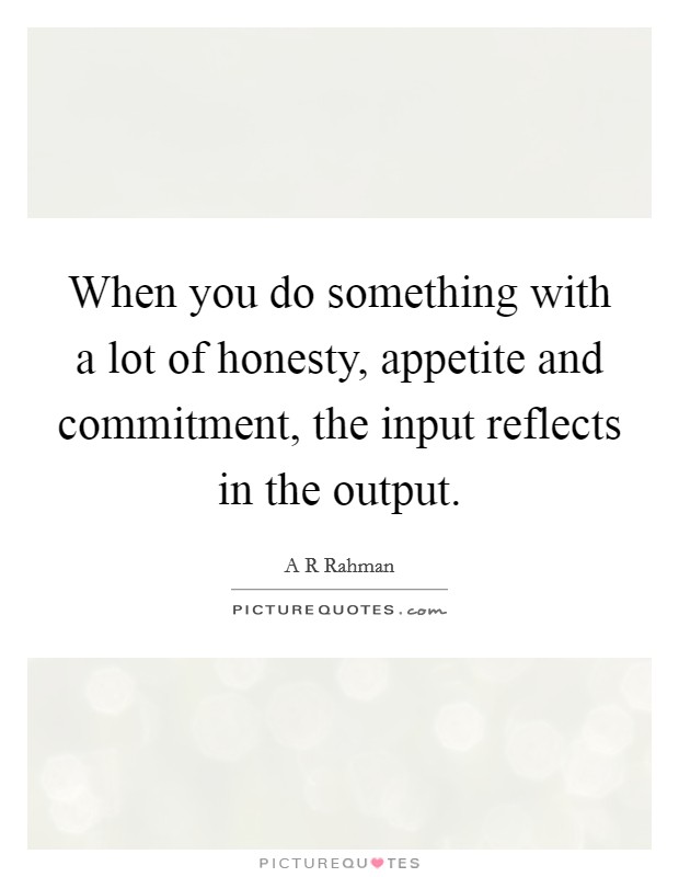 When you do something with a lot of honesty, appetite and commitment, the input reflects in the output. Picture Quote #1