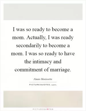 I was so ready to become a mom. Actually, I was ready secondarily to become a mom. I was so ready to have the intimacy and commitment of marriage Picture Quote #1