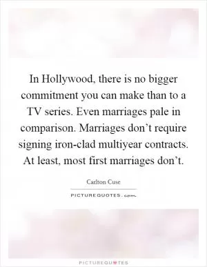 In Hollywood, there is no bigger commitment you can make than to a TV series. Even marriages pale in comparison. Marriages don’t require signing iron-clad multiyear contracts. At least, most first marriages don’t Picture Quote #1