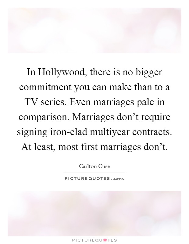 In Hollywood, there is no bigger commitment you can make than to a TV series. Even marriages pale in comparison. Marriages don't require signing iron-clad multiyear contracts. At least, most first marriages don't. Picture Quote #1