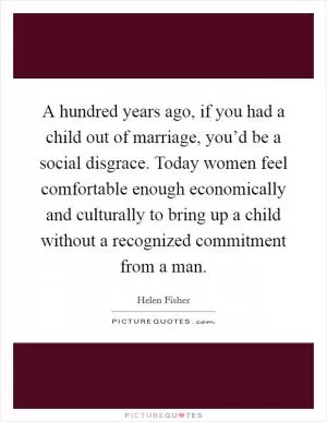 A hundred years ago, if you had a child out of marriage, you’d be a social disgrace. Today women feel comfortable enough economically and culturally to bring up a child without a recognized commitment from a man Picture Quote #1