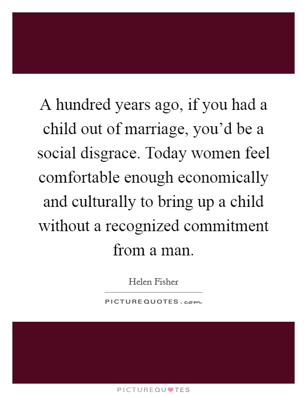A hundred years ago, if you had a child out of marriage, you'd be a social disgrace. Today women feel comfortable enough economically and culturally to bring up a child without a recognized commitment from a man. Picture Quote #1