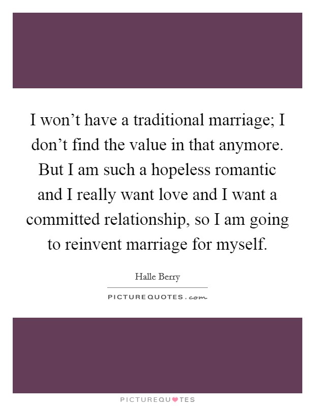 I won't have a traditional marriage; I don't find the value in that anymore. But I am such a hopeless romantic and I really want love and I want a committed relationship, so I am going to reinvent marriage for myself. Picture Quote #1