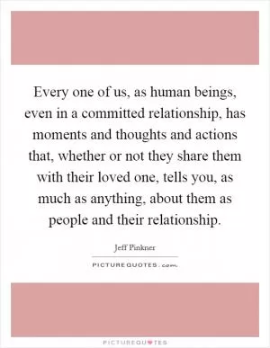 Every one of us, as human beings, even in a committed relationship, has moments and thoughts and actions that, whether or not they share them with their loved one, tells you, as much as anything, about them as people and their relationship Picture Quote #1
