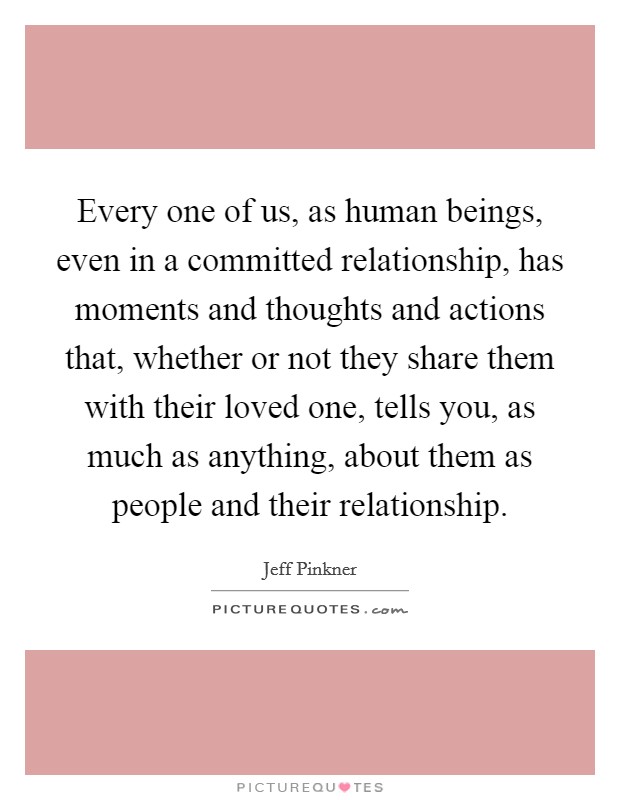 Every one of us, as human beings, even in a committed relationship, has moments and thoughts and actions that, whether or not they share them with their loved one, tells you, as much as anything, about them as people and their relationship. Picture Quote #1