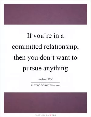 If you’re in a committed relationship, then you don’t want to pursue anything Picture Quote #1