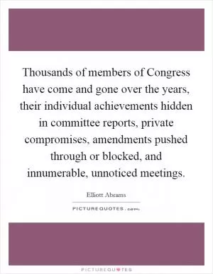 Thousands of members of Congress have come and gone over the years, their individual achievements hidden in committee reports, private compromises, amendments pushed through or blocked, and innumerable, unnoticed meetings Picture Quote #1