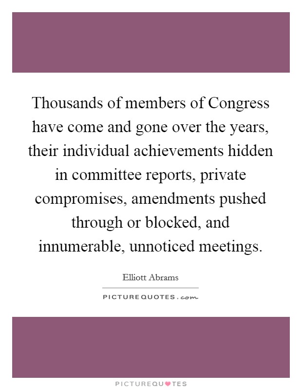 Thousands of members of Congress have come and gone over the years, their individual achievements hidden in committee reports, private compromises, amendments pushed through or blocked, and innumerable, unnoticed meetings. Picture Quote #1