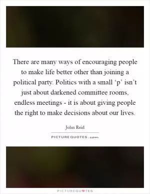 There are many ways of encouraging people to make life better other than joining a political party. Politics with a small ‘p’ isn’t just about darkened committee rooms, endless meetings - it is about giving people the right to make decisions about our lives Picture Quote #1