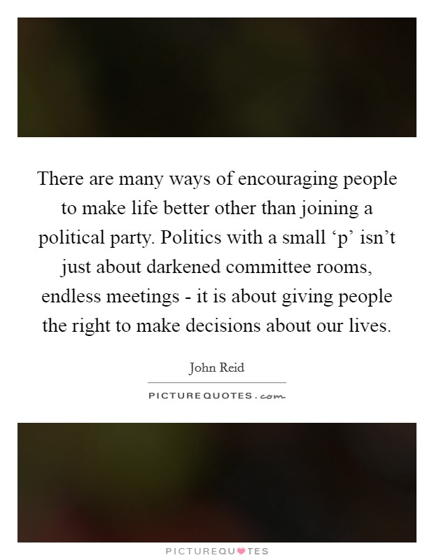 There are many ways of encouraging people to make life better other than joining a political party. Politics with a small ‘p' isn't just about darkened committee rooms, endless meetings - it is about giving people the right to make decisions about our lives. Picture Quote #1