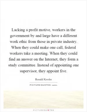 Lacking a profit motive, workers in the government by and large have a different work ethic from those in private industry. When they could make one call, federal workers take a meeting. When they could find an answer on the Internet, they form a study committee. Instead of appointing one supervisor, they appoint five Picture Quote #1