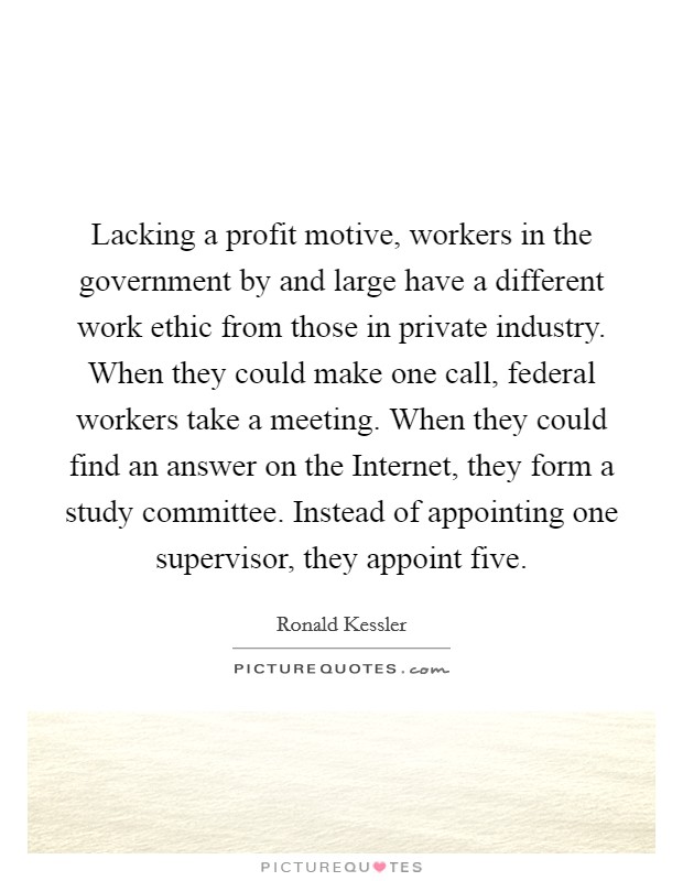 Lacking a profit motive, workers in the government by and large have a different work ethic from those in private industry. When they could make one call, federal workers take a meeting. When they could find an answer on the Internet, they form a study committee. Instead of appointing one supervisor, they appoint five. Picture Quote #1