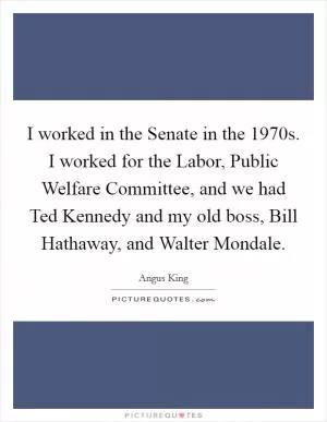 I worked in the Senate in the 1970s. I worked for the Labor, Public Welfare Committee, and we had Ted Kennedy and my old boss, Bill Hathaway, and Walter Mondale Picture Quote #1