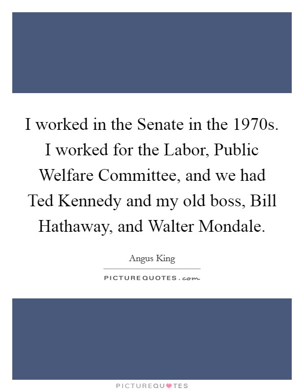 I worked in the Senate in the 1970s. I worked for the Labor, Public Welfare Committee, and we had Ted Kennedy and my old boss, Bill Hathaway, and Walter Mondale. Picture Quote #1