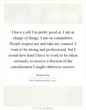 I have a job I’m pretty good at. I am in charge of things. I am on committees. People respect me and take my counsel. I want to be strong and professional, but I resent how hard I have to work to be taken seriously, to receive a fraction of the consideration I might otherwise receive Picture Quote #1