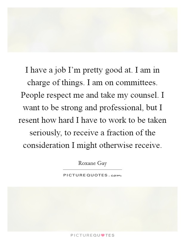 I have a job I'm pretty good at. I am in charge of things. I am on committees. People respect me and take my counsel. I want to be strong and professional, but I resent how hard I have to work to be taken seriously, to receive a fraction of the consideration I might otherwise receive. Picture Quote #1
