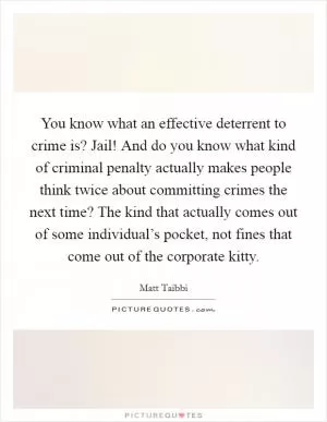 You know what an effective deterrent to crime is? Jail! And do you know what kind of criminal penalty actually makes people think twice about committing crimes the next time? The kind that actually comes out of some individual’s pocket, not fines that come out of the corporate kitty Picture Quote #1