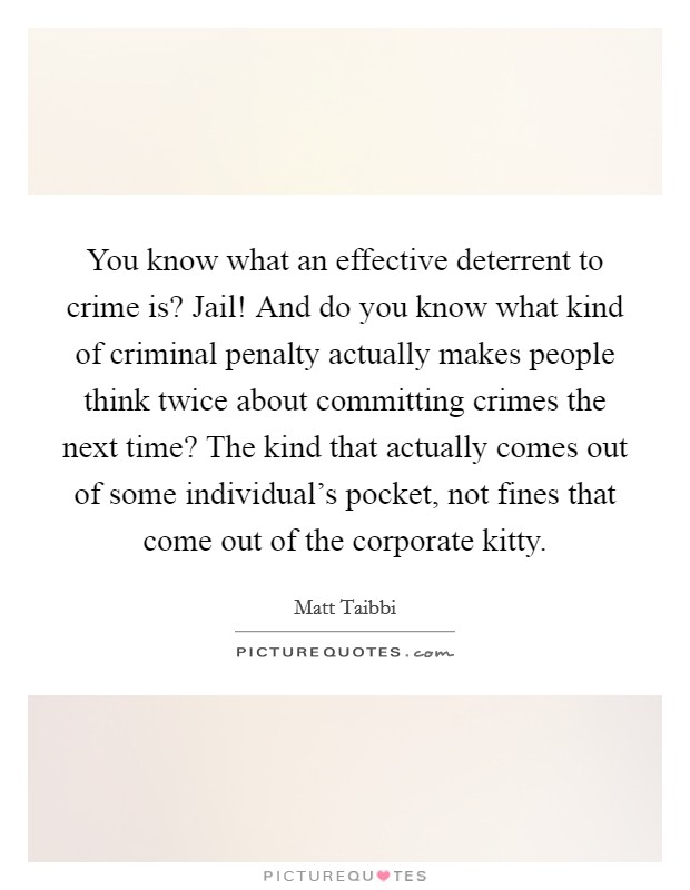 You know what an effective deterrent to crime is? Jail! And do you know what kind of criminal penalty actually makes people think twice about committing crimes the next time? The kind that actually comes out of some individual's pocket, not fines that come out of the corporate kitty. Picture Quote #1