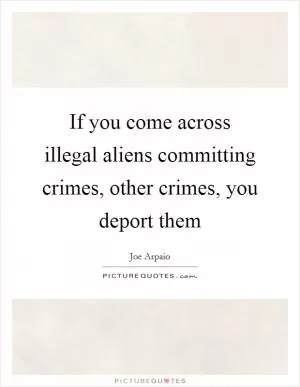 If you come across illegal aliens committing crimes, other crimes, you deport them Picture Quote #1