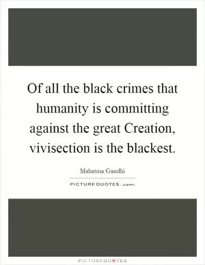 Of all the black crimes that humanity is committing against the great Creation, vivisection is the blackest Picture Quote #1