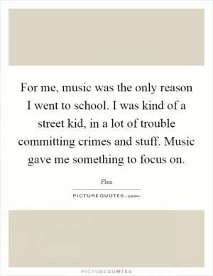 For me, music was the only reason I went to school. I was kind of a street kid, in a lot of trouble committing crimes and stuff. Music gave me something to focus on Picture Quote #1